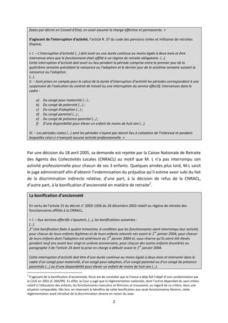 2
fixées par décret en Conseil d’Etat, en avoir assumé la charge effective et permanente. »
S’agissant de l’interruption d’activité, l’article R. 37 du code des pensions civiles et militaires de retraites
dispose,
« I. – L’interruption d’activité (…) doit avoir eu une durée continue au moins égale à deux mois et être
intervenue alors que le fonctionnaire était affilié à un régime de retraite obligatoire. (…).
Cette interruption d’activité doit avoir eu lieu pendant la période comprise entre le premier jour de la
quatrième semaine précédant la naissance ou l’adoption et le dernier jour de la seizième semaine suivant la
naissance ou l’adoption.
(…).
II. – Sont prises en compte pour le calcul de la durée d’interruption d’activité les périodes correspondant à une
suspension de l’exécution du contrat de travail ou une interruption du service effectif, intervenues dans le
cadre :
a) Du congé pour maternité (…) ;
b) Du congé de paternité (…) ;
c) Du congé d’adoption (…) ;
d) Du congé parental (…) ;
e) Du congé de présence parental (…) ;
f) D’une disponibilité pour élever un enfant de moins de huit ans (…).
III. – Les périodes visées (…) sont les périodes n’ayant pas donné lieu à cotisation de l’intéressé et pendant
lesquelles celui-ci n’exerçait aucune activité professionnelle. »
Par une décision du 18 avril 2005, sa demande est rejetée par la Caisse Nationale de Retraite
des Agents des Collectivités Locales (CNRACL) au motif que M. L n’a pas interrompu son
activité professionnelle pour chacun de ses 3 enfants. Quelques années plus tard, M.L saisit
le juge administratif afin d’obtenir l’indemnisation du préjudice qu’il estime avoir subi du fait
de la discrimination indirecte relative, d’une part, à la décision de refus de la CNRACL,
d’autre part, à la bonification d’ancienneté en matière de retraite2
.
La bonification d’ancienneté
En vertu de l’article 15 du décret n° 2003-1306 du 26 décembre 2003 relatif au régime de retraite des
fonctionnaires affiliés à la CNRACL,
« I. – Aux services effectifs s’ajoutent, (…), les bonifications suivantes :
(…)
2° Une bonification fixée à quatre trimestres, à condition que les fonctionnaires aient interrompu leur activité,
pour chacun de leurs enfants légitimes et de leurs enfants naturels nés avant le 1
er
janvier 2004, pour chacun
de leurs enfants dont l’adoption est antérieure au 1
er
janvier 2004 et, sous réserve qu’ils aient été élevés
pendant neuf ans avant leur vingt et unième anniversaire, pour chacun des autres enfants énumérés au
paragraphe II de l’article 24 dont la prise en charge a débuté avant le 1
er
janvier 2004.
Cette interruption d’activité doit être d’une durée continue au moins égale à deux mois et intervenir dans le
cadre d’un congé pour maternité, d’un congé pour adoption, d’un congé parental ou d’un congé de présence
parentale (…) ou d’une disponibilité pour élever un enfant de moins de huit ans (…).
2
S’agissant de la bonification d’ancienneté, force est de constater que la France a déjà fait l’objet d’une condamnation par
la CJUE en 2001 (C-366/99). En effet, la Cour a jugé que la règlementation nationale, dont l’octroi dépendait du seul critère
relatif à l’éducation des enfants, les fonctionnaires masculins et féminins se trouvaient, au regard de ce critère, dans une
situation comparable. Dès lors, en réservant le bénéfice de cette bonification aux seuls fonctionnaires féminin, cette
règlementation avait introduit de la discrimination directe en raison du sexe.
 