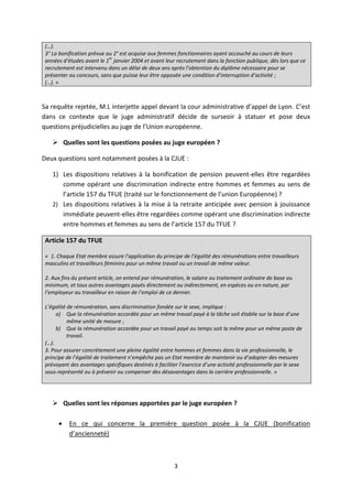 3
(…).
3° La bonification prévue au 2° est acquise aux femmes fonctionnaires ayant accouché au cours de leurs
années d’études avant le 1
er
janvier 2004 et avant leur recrutement dans la fonction publique, dès lors que ce
recrutement est intervenu dans un délai de deux ans après l’obtention du diplôme nécessaire pour se
présenter au concours, sans que puisse leur être opposée une condition d’interruption d’activité ;
(…). »
Sa requête rejetée, M.L interjette appel devant la cour administrative d’appel de Lyon. C’est
dans ce contexte que le juge administratif décide de surseoir à statuer et pose deux
questions préjudicielles au juge de l’Union européenne.
 Quelles sont les questions posées au juge européen ?
Deux questions sont notamment posées à la CJUE :
1) Les dispositions relatives à la bonification de pension peuvent-elles être regardées
comme opérant une discrimination indirecte entre hommes et femmes au sens de
l’article 157 du TFUE (traité sur le fonctionnement de l’union Européenne) ?
2) Les dispositions relatives à la mise à la retraite anticipée avec pension à jouissance
immédiate peuvent-elles être regardées comme opérant une discrimination indirecte
entre hommes et femmes au sens de l’article 157 du TFUE ?
Article 157 du TFUE
« 1. Chaque Etat membre assure l’application du principe de l’égalité des rémunérations entre travailleurs
masculins et travailleurs féminins pour un même travail ou un travail de même valeur.
2. Aux fins du présent article, on entend par rémunération, le salaire ou traitement ordinaire de base ou
minimum, et tous autres avantages payés directement ou indirectement, en espèces ou en nature, par
l’employeur au travailleur en raison de l’emploi de ce dernier.
L’égalité de rémunération, sans discrimination fondée sur le sexe, implique :
a) Que la rémunération accordée pour un même travail payé à la tâche soit établie sur la base d’une
même unité de mesure ;
b) Que la rémunération accordée pour un travail payé au temps soit la même pour un même poste de
travail.
(…).
3. Pour assurer concrètement une pleine égalité entre hommes et femmes dans la vie professionnelle, le
principe de l’égalité de traitement n’empêche pas un Etat membre de maintenir ou d’adopter des mesures
prévoyant des avantages spécifiques destinés à faciliter l’exercice d’une activité professionnelle par le sexe
sous-représenté ou à prévenir ou compenser des désavantages dans la carrière professionnelle. »
 Quelles sont les réponses apportées par le juge européen ?
 En ce qui concerne la première question posée à la CJUE (bonification
d’ancienneté)
 