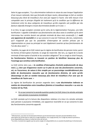 4
Selon le juge européen, "il y a discrimination indirecte en raison du sexe lorsque l’application
d’une mesure nationale, bien que formulée de façon neutre, désavantage en fait un nombre
beaucoup plus élevé de travailleurs d’un sexe par rapport à l’autre. Une telle mesure n’est
compatible avec le principe d’égalité de traitement qu’à la condition que la différence de
traitement entre les deux catégories de travailleurs qu’elle engendre soit justifiée par des
facteurs objectifs étrangers à toute discrimination fondée sur le sexe. »
A ce titre, le juge européen constate qu’en vertu de la règlementation française, une telle
bonification « appelée à bénéficier aux fonctionnaires des deux sexes à condition qu’ils aient
interrompu leur carrière durant une période minimale de deux mois consécutifs (…) revêt
une apparence de neutralité en ce qui concerne le sexe de l’intéressé, dès lors, notamment,
qu’il n’apparaît pas que les possibilités d’interruption de carrière prévues par la
règlementation en cause au principal ne sont légalement ouvertes qu’aux fonctionnaires de
l’un des deux sexes3
. »
Toutefois, les juges de la CJUE notent que le régime de bonification de pension inclut, parmi
les formes d’interruption d’activité, le congé de maternité. Dès lors, au regard de la durée
minimale d’interruption d’activité et du caractère obligatoire4
de ce congé en droit français,
les fonctionnaires féminins se trouvent en position de bénéficier beaucoup plus de
l’avantage que constitue cette bonification.
La CJUE estime alors que, « la condition d’interruption d’activité professionnelle de deux
mois (…), bien que d’apparence neutre sur le plan du sexe des fonctionnaires concernés,
est, en l’occurrence, de nature à être remplie par un pourcentage considérablement plus
faible de fonctionnaires masculins que de fonctionnaires féminins, de sorte qu’elle
désavantage en fait un nombre beaucoup plus élevé de travailleurs d’un sexe que de
travailleurs de l’autre sexe. »
Le régime de bonification de pension engendre donc « une discrimination indirecte en
matière de rémunération entre travailleurs féminins et travailleurs masculins » au sens de
l’article 157 du TFUE.
 En ce qui concerne la seconde question posée à la CJUE (mise à la retraite anticipée
avec pension à jouissance immédiate)
La CJUE constate qu’à la lecture des dispositions relatives à la mise à la retraite anticipée
avec pension à jouissance immédiate, une apparence neutralité en ce qui concerne le sexe
des fonctionnaires concernés apparaît.
3
Effectivement, aussi bien les fonctionnaires féminins que les fonctionnaires masculins peuvent bénéficier d’une
interruption de carrière dans le cadre d’un congé d’adoption, d’un congé parental, d’un congé de présence parental ou
d’une disponibilité pour élever un enfant de moins de huit ans.
4
A ce titre, il convient de rappeler que les autres congés et la disponibilité ont un caractère facultatif pour le fonctionnaire.
 