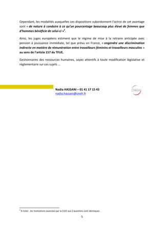 5
Cependant, les modalités auxquelles ces dispositions subordonnent l’octroi de cet avantage
sont « de nature à conduire à ce qu’un pourcentage beaucoup plus élevé de femmes que
d’hommes bénéficie de celui-ci »5
.
Ainsi, les juges européens estiment que le régime de mise à la retraire anticipée avec
pension à jouissance immédiate, tel que prévu en France, « engendre une discrimination
indirecte en matière de rémunération entre travailleurs féminins et travailleurs masculins »
au sens de l’article 157 du TFUE.
Gestionnaires des ressources humaines, soyez attentifs à toute modification législative et
règlementaire sur ces sujets …
Renseignement
5
A noter : les motivations avancées par la CJUE aux 2 questions sont identiques.
Nadia HASSANI – 01 41 17 15 43
nadia.hassani@cneh.fr
 