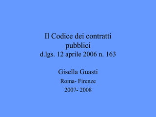 Il Codice dei contratti pubblici d.lgs. 12 aprile 2006 n. 163 Gisella Guasti Roma- Firenze 2007- 2008 