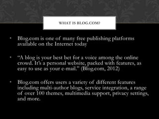 WHAT IS BLOG.COM?


•   Blog.com is one of many free publishing platforms
    available on the Internet today

•   “A blog is your best bet for a voice among the online
    crowd. It’s a personal website, packed with features, as
    easy to use as your e-mail.” (Blog.com, 2012)

•   Blog.com offers users a variety of different features
    including multi-author blogs, service integration, a range
    of over 100 themes, multimedia support, privacy settings,
    and more.
 