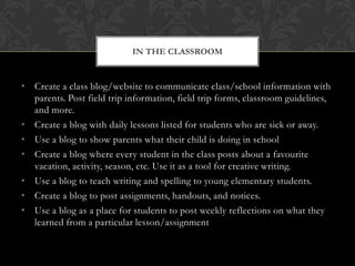 IN THE CLASSROOM


• Create a class blog/website to communicate class/school information with
  parents. Post field trip information, field trip forms, classroom guidelines,
  and more.
• Create a blog with daily lessons listed for students who are sick or away.
• Use a blog to show parents what their child is doing in school
• Create a blog where every student in the class posts about a favourite
  vacation, activity, season, etc. Use it as a tool for creative writing.
• Use a blog to teach writing and spelling to young elementary students.
• Create a blog to post assignments, handouts, and notices.
• Use a blog as a place for students to post weekly reflections on what they
  learned from a particular lesson/assignment
 