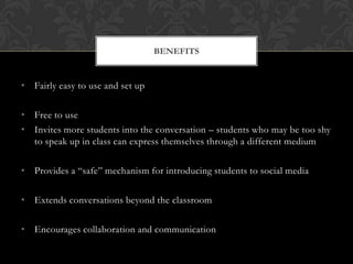BENEFITS


• Fairly easy to use and set up

• Free to use
• Invites more students into the conversation – students who may be too shy
  to speak up in class can express themselves through a different medium

• Provides a “safe” mechanism for introducing students to social media

• Extends conversations beyond the classroom

• Encourages collaboration and communication
 