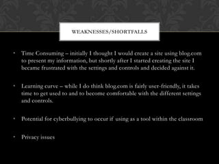 WEAKNESSES/SHORTFALLS


• Time Consuming – initially I thought I would create a site using blog.com
  to present my information, but shortly after I started creating the site I
  became frustrated with the settings and controls and decided against it.

• Learning curve – while I do think blog.com is fairly user-friendly, it takes
  time to get used to and to become comfortable with the different settings
  and controls.

• Potential for cyberbullying to occur if using as a tool within the classroom

• Privacy issues
 