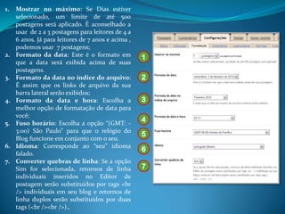 1.   Mostrar no máximo: Se Dias estiver
     selecionado, um limite de até 500
     postagens será aplicado. É aconselhado a
     usar de 2 a 3 postagens para leitores de 4 a
     6 anos. Já para leitores de 7 anos e acima ,
     podemos usar 7 postagens;
2.   Formato da data: Este é o formato em           1
     que a data será exibida acima de suas
     postagens.
3.   Formato da data no índice do arquivo:          2
     É assim que os links de arquivo da sua
     barra lateral serão exibidos;
4.   Formato da data e hora: Escolha a              3
     melhor opção de formatação de data para
     você;
5.   Fuso horário: Escolha a opção “(GMT: -
                                                    4
     3:00) São Paulo” para que o relógio do
                                                    5
     Blog funcione em conjunto com o seu.
6.   Idioma: Corresponde ao “seu” idioma
                                                    6
     falado.
7.   Converter quebras de linha: Se a opção
     Sim for selecionada, retornos de linha         7
     individuais inseridos no Editor de
     postagem serão substituídos por tags <br
     /> individuais em seu blog e retornos de
     linha duplos serão substituídos por duas
     tags (<br /><br />).,
 