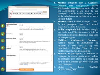 1.   Mostrar imagens com a Lightbox:
         Quando       esta   configuração   estiver
         selecionada, suas imagens serão abertas
         em sobreposição a seu blog. Se sua
         postagem possuir várias imagens, elas
         serão exibidas como miniaturas na parte
         inferior da tela.
    2.   Mostrar título: Exibirá o campo “Título”
         de sua postagem, onde você poderá
1        preencher o título da mesma.
    3.   Exibir campos de link: Adiciona a opção
         que inclui um URL relacionado e links de
2        compartimento de podcast com cada uma
         de suas postagens.
3   4.   Habilitar alinhamento          flutuante:
         Permite opções de alinhamento de
         imagem e texto com a tag <div
4        clear:both>. (Escolha "Não" se tiver
         problemas de layout de postagens.)
    5.   Modelo de postagem: Os modelos de
         postagem formatam previamente o editor
5        de postagens com o texto ou o código que
         será exibido sempre que você criar uma
         nova postagem.
    6.   Clique        no      botão      “SALVAR
6        CONFIGURAÇÕES”.
 