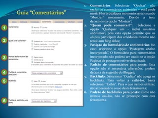 1. Comentários: Selecionar "Ocultar" não
       exclui os comentários existentes – você pode
       mostrá-los a qualquer momento selecionando
       "Mostrar" novamente. Devido a isso,
       deixemos na opção “Mostrar”;
    2. “Quem pode comentar?”:             Selecione a
1      opção “Qualquer um - inclui usuários
       anônimos”, pois esta opção permite que os
       alunos participem das atividades mesmo não
2      tendo um Blog delas;
    3. Posição do formulário de comentários: No
       caso selecione a opção “Postagem abaixo
       incorporada”. O formulário para comentários
3      incorporado não poderá ser usado se a opção
       Páginas de postagem estiver desativada;
    4. Padrão de comentários para posts: Esta
       opção não é necessária alterações, podem
4      deixar a de sugestão do Blogger;
    5. Backlinks: Selecionar "Ocultar" não apaga os
5      backlinks. Para voltar a exibi-los, basta
       selecionar "Exibir". Para o que iremos utilizar,
       não é necessário o uso desta ferramenta;
    6. Padrão de backlinks para posts: Como não
       iremos usá-los, não se preocupe com esta
6      ferramenta.
 