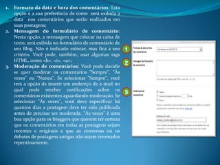 1. Formato da data e hora dos comentários: Esta
   opção é a sua preferência de como será exibida a
   data nos comentários que serão realizados em
   suas postagens;
2. Mensagem do formulário de comentário:
   Nesta opção, a mensagem que colocar na caixa de
   texto, será exibida no formulário de comentário de
   seu Blog. Não é indicado colocar, mas fica a seu 1
   critério. Você pode, também, usar algumas tags
   HTML, como <b>, <i>, <a>;
                                                      2
3. Moderação de comentários: Você pode decidir
   se quer moderar os comentários "Sempre", "Às
   vezes" ou "Nunca". Se selecionar "Sempre", você
   terá a opção de inserir um endereço de e-mail no
   qual pode receber notificações sobre os
                                                      3
   comentários existentes aguardando moderação. Se
   selecionar "Às vezes", você deve especificar há
   quantos dias a postagem deve ter sido publicada
   antes de precisar ser moderada. "Às vezes" é uma
   boa opção para os bloggers que querem ter certeza
   que os comentários em todas as postagens sejam
   recentes e originais e que as conversas ou os
   debates de postagens antigas não sejam retomados
   repentinamente.
 