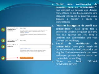 1. “Exibir uma confirmação de
       palavras para os comentários?”:
       Isso obrigará as pessoas que deixam
       comentários no seu blog a realizar uma
       etapa da verificação de palavras, o que
       ajudará a reduzir o spam de
       comentários;
    2. “Mostrar imagens de perfil nos
1      comentários?”: Esta opção fica a
       critério do usuário, se quiser que uma
       foto sua apareça em seu Blog e
       também nos comentários que você
2      fizer em outros Blogs;
    3. E-mail      de      notificação     de
3      comentários: Você pode inserir até
       dez endereços de e-mail, separados por
       vírgulas. Enviaremos e-mails para esses
       endereços quando alguém deixar um
4      comentário no seu blog.
    4. Clique      no     botão       “SALVAR
       CONFIGURAÇÕES”.
 