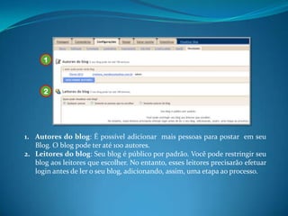 1



      2




1. Autores do blog: É possível adicionar mais pessoas para postar em seu
   Blog. O blog pode ter até 100 autores.
2. Leitores do blog: Seu blog é público por padrão. Você pode restringir seu
   blog aos leitores que escolher. No entanto, esses leitores precisarão efetuar
   login antes de ler o seu blog, adicionando, assim, uma etapa ao processo.
 