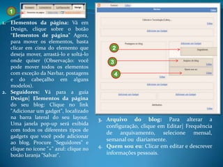 1
1. Elementos da página: Vá em
   Design, clique sobre o botão
   “Elementos de página” Agora,
   para mover os elementos, basta
   clicar em cima do elemento que             2
   deseja mover, arrastá-lo e soltá-lo
   onde quiser (Observação: você             3
   pode mover todos os elementos
   com exceção da Navbar, postagens              4
   e do cabeçalho em alguns
   modelos).
2. Seguidores: Vá para a guia
   Design| Elementos da página
   do seu blog: Clique no link
   "Adicionar um gadget", localizado
   na barra lateral do seu layout.       3. Arquivo do blog: Para alterar a
   Uma janela pop-up será exibida           configuração, clique em Editar| Frequência
   com todos os diferentes tipos de
                                            de arquivamento, selecione mensal,
   gadgets que você pode adicionar
                                            semanal ou diariamente.
   ao blog. Procure "Seguidores" e
   clique no ícone "+" azul: clique no   4. Quem sou eu: Clicar em editar e descrever
   botão laranja "Salvar".                  informações pessoais.
 