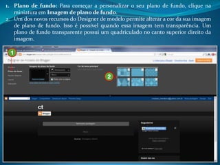 1. Plano de fundo: Para começar a personalizar o seu plano de fundo, clique na
   miniatura em Imagem de plano de fundo.
2. Um dos novos recursos do Designer de modelo permite alterar a cor da sua imagem
   de plano de fundo. Isso é possível quando essa imagem tem transparência. Um
   plano de fundo transparente possui um quadriculado no canto superior direito da
   imagem.

 1



                                        2
 