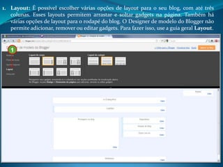 1. Layout: É possível escolher várias opções de layout para o seu blog, com até três
   colunas. Esses layouts permitem arrastar e soltar gadgets na página. Também há
   várias opções de layout para o rodapé do blog. O Designer de modelo do Blogger não
   permite adicionar, remover ou editar gadgets. Para fazer isso, use a guia geral Layout.


   1
 