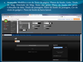 1. Avançado: Modifica a cor do Texto da página, Planos de fundo, Links, Título
   do blog, Descrição do blog, Texto das guias, Plano de fundo das guias,
   Cabeçalho de data, Título da postagem, Plano de fundo da postagem, Cor do
   título do gadget e Plano de fundo da barra lateral.




 1
 