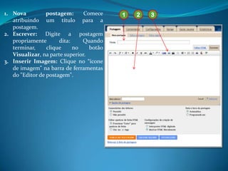 1. Nova          postagem:      Comece    1   2   3
   atribuindo um título para a
   postagem.
2. Escrever: Digite a postagem
   propriamente       dita:    Quando
   terminar,     clique     no    botão
   Visualizar, na parte superior.
3. Inserir Imagem: Clique no “ícone
   de imagem” na barra de ferramentas
   do "Editor de postagem".
 