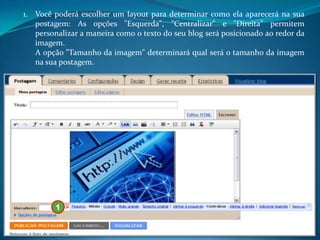 1. Você poderá escolher um layout para determinar como ela aparecerá na sua
   postagem: As opções "Esquerda", "Centralizar" e "Direita" permitem
   personalizar a maneira como o texto do seu blog será posicionado ao redor da
   imagem.
   A opção "Tamanho da imagem" determinará qual será o tamanho da imagem
   na sua postagem.




         1
 