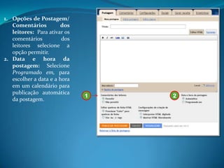 1. Opções de Postagem/
   Comentários         dos
   leitores: Para ativar os
   comentários          dos
   leitores selecione a
   opção permitir.
2. Data e hora da
   postagem: Selecione
   Programado em, para
   escolher a data e a hora
   em um calendário para
   publicação automática
                              1   2
   da postagem.
 
