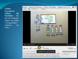 1.   Como
     incorporar
     vídeos       do
     YouTube:     No
     site do Youtube,
     clique no botão
     "Compartilhar"
     embaixo      do
     vídeo.




                        1
 