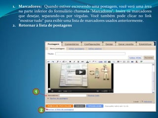1. Marcadores: Quando estiver escrevendo uma postagem, você verá uma área
   na parte inferior do formulário chamada "Marcadores". Insira os marcadores
   que desejar, separando-os por vírgulas. Você também pode clicar no link
   "mostrar tudo" para exibir uma lista de marcadores usados anteriormente.
2. Retornar à lista de postagens




            1



                2
 