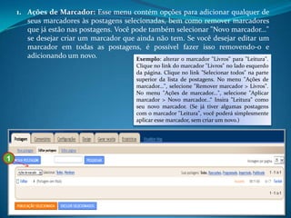1. Ações de Marcador: Esse menu contém opções para adicionar qualquer de
       seus marcadores às postagens selecionadas, bem como remover marcadores
       que já estão nas postagens. Você pode também selecionar "Novo marcador..."
       se desejar criar um marcador que ainda não tem. Se você desejar editar um
       marcador em todas as postagens, é possível fazer isso removendo-o e
       adicionando um novo.              Exemplo: alterar o marcador "Livros" para "Leitura".
                                              Clique no link do marcador "Livros" no lado esquerdo
                                              da página. Clique no link "Selecionar todos" na parte
                                              superior da lista de postagens. No menu "Ações de
                                              marcador...", selecione "Remover marcador > Livros".
                                              No menu "Ações de marcador...", selecione "Aplicar
                                              marcador > Novo marcador...“ Insira "Leitura" como
                                              seu novo marcador. (Se já tiver algumas postagens
                                              com o marcador "Leitura", você poderá simplesmente
                                              aplicar esse marcador, sem criar um novo.)




1
 