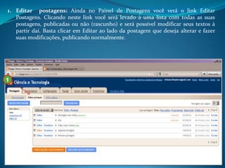 1. Editar postagens: Ainda no Painel de Postagens você verá o link Editar
   Postagens. Clicando neste link você será levado à uma lista com todas as suas
   postagens, publicadas ou não (rascunho) e será possível modificar seus textos à
   partir daí. Basta clicar em Editar ao lado da postagem que deseja alterar e fazer
   suas modificações, publicando normalmente.




1
 