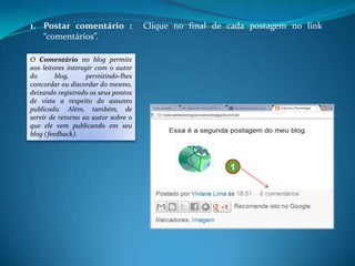 1. Postar comentário :                Clique no final de cada postagem no link
   “comentários”.

O Comentário no blog permite
aos leitores interagir com o autor
do       blog,      permitindo-lhes
concordar ou discordar do mesmo,
deixando registrado os seus pontos
de vista a respeito do assunto
publicado. Além, também, de
servir de retorno ao autor sobre o
que ele vem publicando em seu
blog (feedback).



                                                         1
 