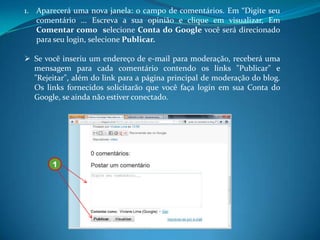 1. Aparecerá uma nova janela: o campo de comentários. Em “Digite seu
   comentário ... Escreva a sua opinião e clique em visualizar, Em
   Comentar como selecione Conta do Google você será direcionado
   para seu login, selecione Publicar.

 Se você inseriu um endereço de e-mail para moderação, receberá uma
  mensagem para cada comentário contendo os links "Publicar" e
  "Rejeitar", além do link para a página principal de moderação do blog.
  Os links fornecidos solicitarão que você faça login em sua Conta do
  Google, se ainda não estiver conectado.




       1
 