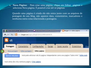 1. Nova Página: Para criar uma página, clique em Editar páginas e
       selecione Nova página. É possível criar até 20 páginas.

      Quando uma página é criada ela não entra junto com os arquivos de
      postagem do seu blog, não aparece data, comentários, marcadores e
      nenhuma outra coisa relacionada a postagens.




1
 