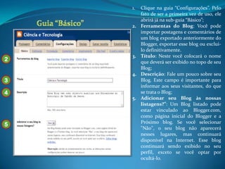 1.   Clique na guia “Configurações”. Pelo
         fato de ser a primeira vez de uso, ele
         abrirá já na sub-guia “Básico”;
    2.   Ferramentas do Blog: Você pode
         importar postagens e comentários de
         um blog exportado anteriormente do
         Blogger, exportar esse blog ou excluí-
         lo definitivamente.
    3.   Título: Neste você colocará o nome
2        que deverá ser exibido no topo de seu
         Blog;
    4.   Descrição: Fale um pouco sobre seu
3        Blog. Este campo é importante para
         informar aos seus visitantes, do que
4        se trata o Blog;
    5.   Adicionar seu Blog às nossas
         listagens?”: Um Blog listado pode
         estar vinculado ao Blogger.com,
         como página inicial do Blogger e a
         Próximo blog. Se você selecionar
5
         "Não", o seu blog não aparecerá
         nesses lugares, mas continuará
         disponível na Internet. Esse blog
         continuará sendo exibido no seu
         perfil, exceto se você optar por
         ocultá-lo.
 