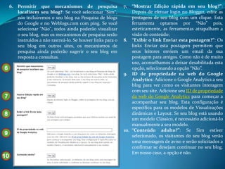 6. Permitir que mecanismos de pesquisa                   7.  “Mostrar Edição rápida em seu blog?”:
        localizem seu blog?: Se você selecionar "Sim",            Depois de efetuar login no Blogger, edite as
        nós incluiremos o seu blog na Pesquisa de blogs           postagens de seu blog com um clique. Esta
        do Google e no Weblogs.com com ping. Se você              ferramenta optamos por “Não” pois,
        selecionar "Não", todos ainda poderão visualizar          esteticamente, as ferramentas atrapalham a
        o seu blog, mas os mecanismos de pesquisa serão           visão do conteúdo;
        instruídos a não rastreá-lo. Se houver links para o   8. “Exibir o link Enviar esta postagem?”: Os
        seu blog em outros sites, os mecanismos de                links Enviar esta postagem permitem que
        pesquisa ainda poderão sugerir o seu blog em              seus leitores enviem um email da sua
        resposta a consultas.                                     postagem para amigos. Como não é de muito
                                                                  uso, aconselhamos a deixar desabilitada esta
6                                                                 opção, selecionando a opção “Não”.
                                                              9. ID de propriedade na web do Google
                                                                  Analytics: Adicione o Google Analytics a seu
                                                      10          blog para ver como os visitantes interagem
                                                                  com seu site. Adicione seu ID de propriedade
7                                                                 da web do Google Analytics para começar a
                                                                  acompanhar seu blog. Esta configuração é
                                                                  específica para os modelos de Visualizações
8                                                                 dinâmicas e Layout. Se seu blog está usando
                                                                  um modelo Clássico, é necessário adicioná-lo
                                                                  manualmente a seu modelo.
                                                              10. “Conteúdo adulto?”: Se Sim estiver
9                                                                 selecionado, os visitantes do seu blog verão
                                                                  uma mensagem de aviso e serão solicitados a
                                                                  confirmar se desejam continuar no seu blog.
                                                                  Em nosso caso, a opção é não.
10
 