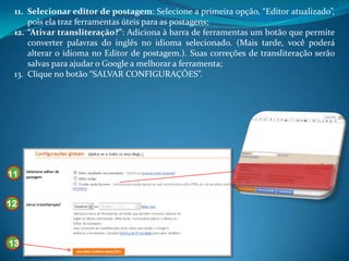 11. Selecionar editor de postagem: Selecione a primeira opção, “Editor atualizado”,
     pois ela traz ferramentas úteis para as postagens;
 12. “Ativar transliteração?”: Adiciona à barra de ferramentas um botão que permite
     converter palavras do inglês no idioma selecionado. (Mais tarde, você poderá
     alterar o idioma no Editor de postagem.). Suas correções de transliteração serão
     salvas para ajudar o Google a melhorar a ferramenta;
 13. Clique no botão “SALVAR CONFIGURAÇÕES”.




11


12



13
 