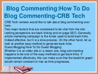 Blog Commenting:How To Do
Blog Commenting-CRB Tech
CRB Tech reviews would like to talk about blog commenting over
here.
Two major factors that are considered to be vital from the site
ranking perspective are back linking and on page SEO. Generally,
article marketing campaign is the funda used to build back links.
Indeed effective, but it is a slow process. On the other hand, let us
look at another easy method to generate back links.
Guest Blogging:How To Do Guest Blogging
Whether it is an older site or a newer one, blog commenting
happens to be one of the easy methods to get back links. If
implemented effectively, this can make sure that the backlink graph
would remain constant or rise as time progresses.
 
