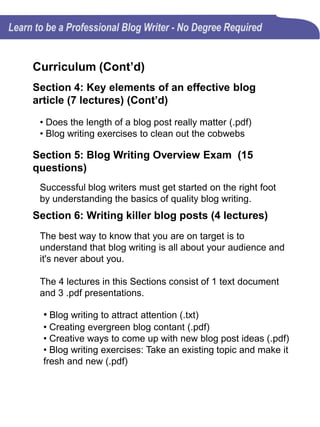 Curriculum (Cont’d)
Section 7: Knowing the basics of Search
Engine Optimization (SEO) (2 lectures)
It isn't necessary for blog writers to be SEO experts, but
understanding some of the basic principles of on-page SEO
will improve your blog's visibility.
The 2 lectures in this Section consist of 1 video and 1 .pdf
presentation.
• Blog writer’s checklist for on-page SEO (Video)
• Blog writer’s checklist for on-page SEO (.pdf)
Section 8: Good blog writers must be good
editors (1 lecture)
The techniques used in editing are just as important as
those used in writing.
• Blog editing checklist (.pdf)
 