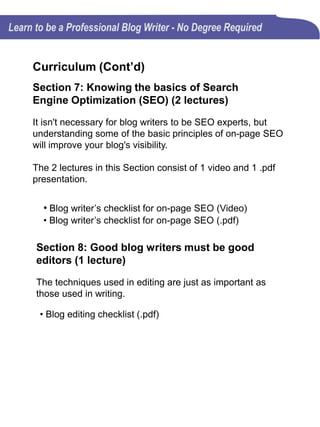 Curriculum
Section 9: Blogging frustrations (1 lecture)
Life can be frustrating for everyone, at times. A writer's life
is no different. To be successful, you have to learn to tough
it out and deal with the inconveniences.
• Dealing with frustrations (.pdf)
Section 10: Blogging for business (3 lectures)
The 3 lectures in this Section consist of 2 videos and 1 .pdf
presentation.
According to the U. S. Small Business Administration
(SBA), blogging for business provides small business
owners with unprecedented ways of engaging large
audiences in ways that a business website could
never do.
• Blogging benefits to help you get in the spirit of
blogging (Video)
• 5 Key Benefits of Blog Writing for Small Business
(Video)
• 5 Key Benefits of Blog Writing for Small Business
(.pdf)
 
