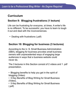 Curriculum
Section 11: Blog writing and social media (3
lectures)
The 3 lectures in this Section consist of 1 video and 2 .pdf
presentations.
• Can blogs be used as social media tools?
• Important role social networks play in promoting your blog
• Sharing blog posts in social media networks
A well designed blog can establish an open line of
communication, establish credibility, increase search
traffic, and build great communities just like any social
media.
Section 12: Blogs and content marketing (2
lectures)
Successful blog writers understand how to deliver
blog content in a way that people hear them,
understand them, and respond to them.
• Quality blog writing can boost your content marketing
campaign (.pdf)
• Branded content (.pdf)
 