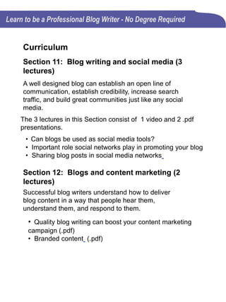 Curriculum
Section 13: Let’s wrap it up! (3 lectures)
Blog writing does take time to come up with a topic, craft
the article, edit the article, and share it in social media. Is
all the time and effort really worth it?
The 3 lectures in this Section consist of 2 videos and 1
.pdf presentation.
• 6 Blog Writing Mistakes That Can Sink Your Blog (Video)
• 6 Blog Writing Mistakes That Can Sink Your Blog (.pdf)
• Is blogging worth all the effort? (Video)
Section 14: FINAL EXAM (15 questions)
Section 15: BONUS: 18 Blog Writing Tips to
Make the Next Blog Post the Best You've
Written
• 18 highly effective blog writing tips (.pdf)
 