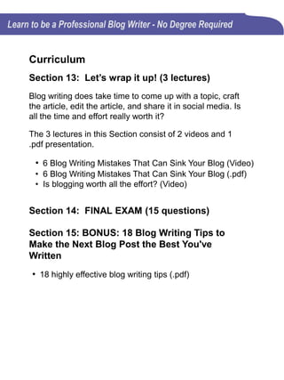 CONCLUSION
After spending over a decade writing blog articles for my own
blogs and assisting other freelancers in their writing journey, I
thought it was time for me to design an online blog writing course.
Many people see the need for blogging and want to become
successful blog writers, but they hesitate for many reasons,
including:
•Don't know where to start
•Don't think people will read it
•Don't feel they are good writers
•Don't have a journalism degree
•Feel like what they would write about has already been done
•Don't have the time to post regularly
This blog writing course will show you that you have more
legitimate reasons why you should blog, including:
•You have a story to tell
•Blog writers have 24 hours, just like everyone else
•You need to improve your writing skills
•To open new doors of opportunity
So take the course, tell your friends about it and take the time to
write an honest review. I value your comments and I will be
adding more material to the course based on your opinions and
ideas.
 