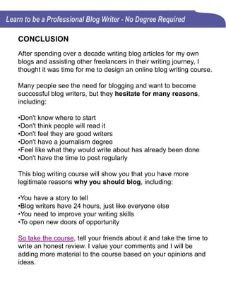 34
lectures
Over 2 ½
hours of
course
content.
• Videos
• Presentations
• Quizzes
• Writing Exercises
TAKE THE COURSE
My success as a blog writer comes from years of research,
learning, and just tinkering with different writing techniques
and ideas just to see what does and what doesn't work. This
blog writing course was designed to help you avoid the
mistakes I made and bypass the many hours of research.
That way, when you make a mistake, it will be a new one of
your own.
 