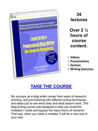 This ebook was
written for all
freelance writers who
want to take blog
writing to the next
level. If your dream is
to become a
successful freelance
blog writer, you owe it
to yourself to let
professional freelance
writers like Ken and
Deborah help you.
Start writing better web content today!
There are certainly a lot of books written about writing better
web content. The problem is that a lot of these books just give
instructions and don't really go into any detail about how to
apply those instructions to get better results. The authors of
"Writing Better Web Content" have not only provided ideas
and techniques to help you become a better freelance writer,
but they have made suggestions as to how to apply these
principles to make your passion for writing more enjoyable
and more profitable.
 