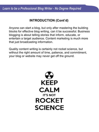 INTRODUCTION (Cont’d)
Anyone can start a blog, but only after mastering the building
blocks for effective blog writing, can it be successful. Business
blogging is about telling stories that inform, educate, or
entertain a target audience. Content marketing is much more
that just broadcasting information.
Quality content writing is certainly not rocket science, but
without the right amount of time, patience, and commitment,
your blog or website may never get off the ground.
 
