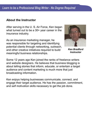 Requirements to take this course
There really are no requirements to take this course, except for
a passion for writing and the commitment to quality blog
content.
You will get the most from this course if you fit into one or more
of these groups of writers who hesitate to write blog content on
a consistent basis:
• Don't know where to start
• Don't think people will read it
• Don't feel they are good writers
• Don't have a journalism degree
• Feel like what they would write about has already been done
• Don't have the time to post regularly
This course will help beginning blog writers get started on the
right foot and it will help experienced writers hone their skills.
There’s something here for every writer.
Writing quality blog posts requires a lot of time, patience, and
commitment. This course does too!
 