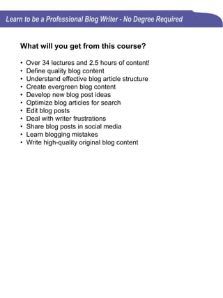 Curriculum
Section 1: Let's test your blog writing knowledge
Quiz: How much do you already know? (16 questions)
This blog writing course has been designed for beginners
and experienced blog writers. So, how much do you
know and what do you need to learn?
Section 2: Introduction
There are many different ways to approach blog writing,
but each approach will require you to master essential
building blocks in order for you to stand out from all the
other writers.
Section 3: Blogging Overview (5 lectures)
This section will help you better understand the purpose
of blogging. It also offers some very good advice for those
who are wanting to write their own blog posts.
The 5 lectures in this Section consist of 2 videos and 3
.pdf presentations.
 