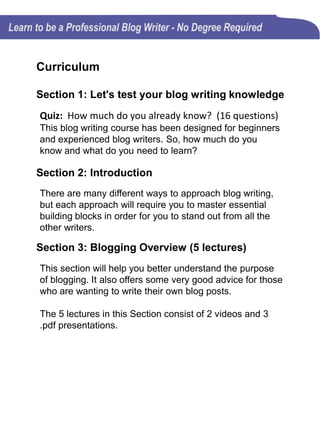 Curriculum (Cont’d)
Section 3: Blogging Overview (Cont’d)
• The why of blogging (Video)
• Advice for beginning blog writers (Video)
• Advise for beginning blog writers (.pdf)
• Characteristics of a successful blog writer (.pdf)
• Fun & creative blog writing exercises (.pdf)
Section 4: Key elements of an effective blog
article (7 lectures)
Anyone can start a blog, but only after mastering the
building blocks for effective blog writing, can it be
successful.
The 7 lectures in this Section consist of 2 videos, 4 .pdf
presentations and 1 text document.
• Defining quality content (.pdf)
• Quality blog content must meet consumers’ expectations
(Video)
• Quality blog content must meet consumers’ expectations
(.pdf)
• Blog article structure (Video)
• Blog article structure (.pdf)
 