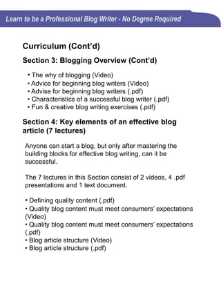 Curriculum (Cont’d)
Section 4: Key elements of an effective blog
article (7 lectures) (Cont’d)
• Does the length of a blog post really matter (.pdf)
• Blog writing exercises to clean out the cobwebs
Section 5: Blog Writing Overview Exam (15
questions)
Successful blog writers must get started on the right foot
by understanding the basics of quality blog writing.
Section 6: Writing killer blog posts (4 lectures)
The best way to know that you are on target is to
understand that blog writing is all about your audience and
it's never about you.
The 4 lectures in this Sections consist of 1 text document
and 3 .pdf presentations.
• Blog writing to attract attention (.txt)
• Creating evergreen blog contant (.pdf)
• Creative ways to come up with new blog post ideas (.pdf)
• Blog writing exercises: Take an existing topic and make it
fresh and new (.pdf)
 