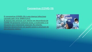 Coronavírus (COVID-19)
O coronavírus (COVID-19) é uma doença infecciosa
causada pelo vírus SARS-CoV-2.
A maioria das pessoas que adoece em decorrência da
COVID-19 apresenta sintomas leves a moderados e se
recupera sem tratamento especial. No entanto,
algumas desenvolvem um quadro grave e precisam de
atendimento médico.
 
