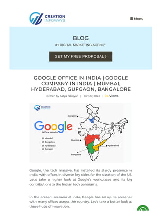 BLOG
#1 DIGITAL MARKETING AGENCY
GOOGLE OFFICE IN INDIA | GOOGLE
COMPANY IN INDIA | MUMBAI,
HYDERABAD, GURGAON, BANGALORE
written by Satya Narayan | Oct 27, 2023 | 94 Views
Google, the tech massive, has installed its sturdy presence in
India, with of몭ces in diverse key cities for the duration of the US.
Let's take a higher look at Google's workplaces and its big
contributions to the Indian tech panorama.
In the present scenario of India, Google has set up its presence
with many of몭ces across the country. Let's take a better look at
these hubs of innovation.
 Menu
GET MY FREE PROPOSAL 
 