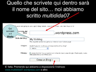 Quello che scrivete qui dentro sarà il nome del sito… noi abbiamo scritto  multidida07 Qui scriviamo il  titolo E’ fatta. Premendo qui abbiamo a disposizione l’indirizzo  www.multidida07.wordpress.com  o altro 
