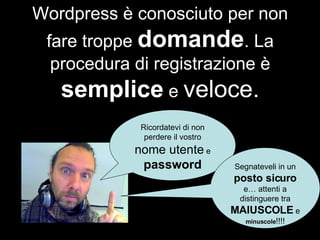 Wordpress è conosciuto per non fare troppe  domande . La procedura di registrazione è  semplice  e  veloce. Ricordatevi di non perdere il vostro  nome utente  e  password Segnateveli in un  posto sicuro  e… attenti a distinguere tra  MAIUSCOLE  e  minuscole !!!! 