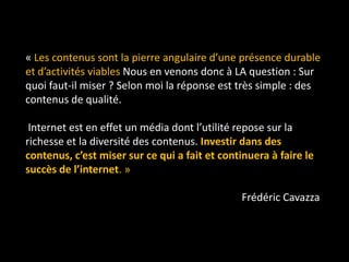 « Les contenus sont la pierre angulaire d’une présence durable
et d’activités viables Nous en venons donc à LA question : Sur
quoi faut-il miser ? Selon moi la réponse est très simple : des
contenus de qualité.

 Internet est en effet un média dont l’utilité repose sur la
richesse et la diversité des contenus. Investir dans des
contenus, c’est miser sur ce qui a fait et continuera à faire le
succès de l’internet. »

                                                Frédéric Cavazza
 